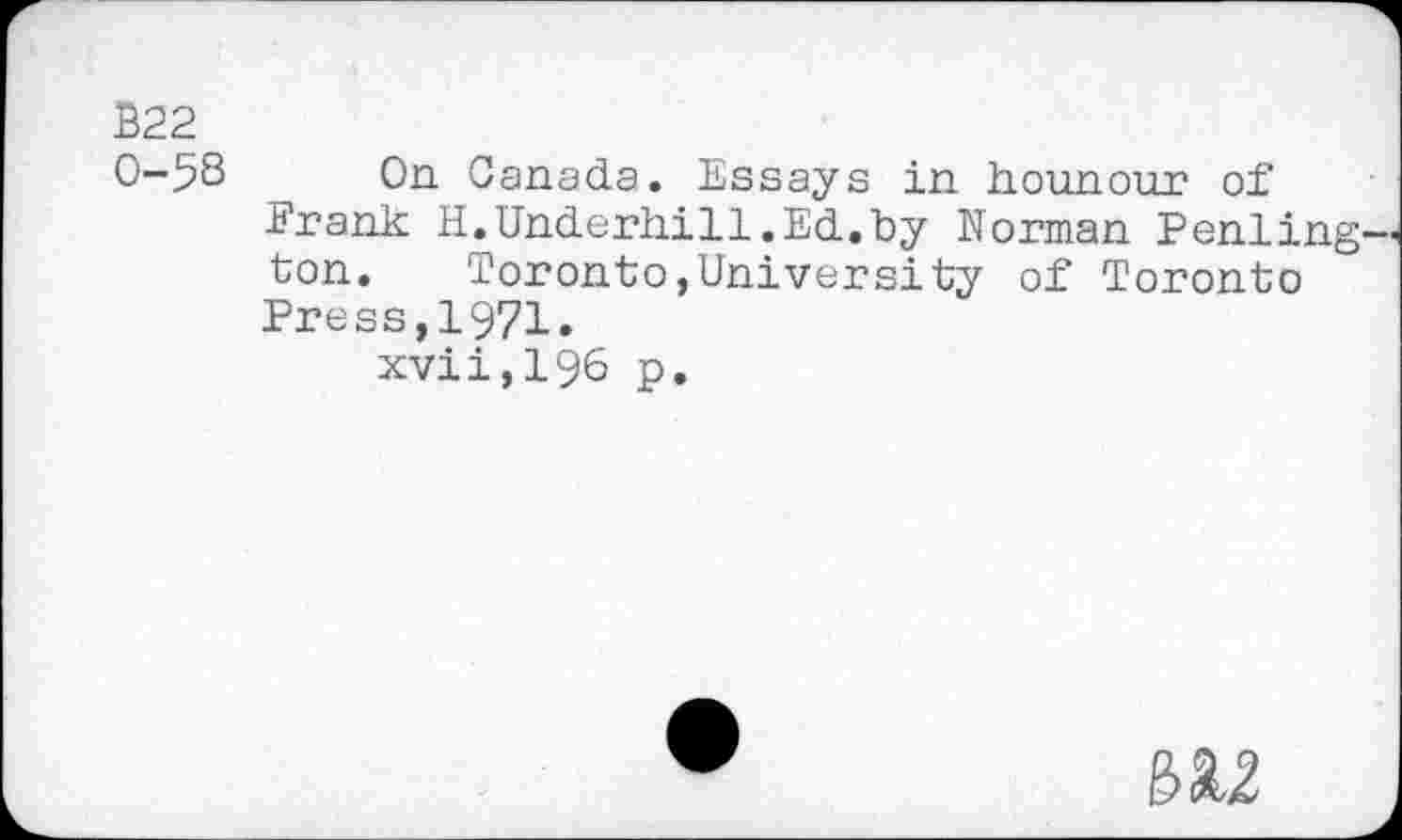 ﻿B22
0-58 On Canada. Essays in hounour of Frank H.Underhill.Ed.by Morman Pending ton.	Toronto,University of Toronto
Press,1971.
xvii,196 p.
